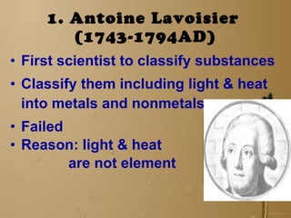 1. Antoine Lavoisier   (1743-1794AD) First scientist to classify substances Classify them including light & heat into metals and nonmetals Failed Reason: light & heat  are not element 