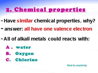 2. Chemical properties   - Have  similar  chemical properties, why? -  answer:  all   have one valence electron  A .  water B.  Oxygen C .   Chlorine   - All of alkali metals could reacts with: Next to reactivity 
