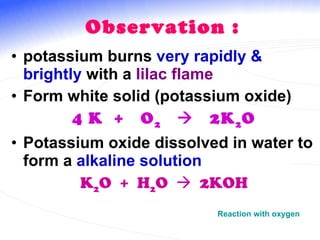 Observation : potassium burns  very rapidly & brightly  with a  lilac flame Form white solid (potassium oxide) 4 K  +  O 2      2K 2 O Potassium oxide dissolved in water to form a  alkaline solution K 2 O  +  H 2 O     2KOH Reaction with oxygen 