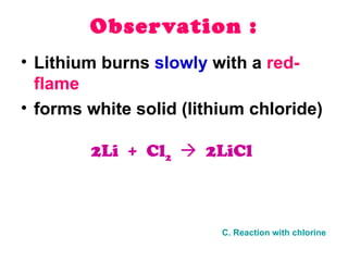 Observation : Lithium burns  slowly  with a  red-flame forms white solid (lithium chloride) 2Li  +  Cl 2      2LiCl   C. Reaction with chlorine 
