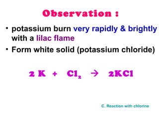 Observation : potassium burn  very rapidly & brightly  with a  lilac flame Form white solid (potassium chloride) 2 K  +  Cl 2      2KCl C. Reaction with chlorine 