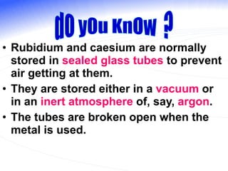 Rubidium and caesium are normally stored in  sealed glass tubes  to prevent air getting at them. They are stored either in a  vacuum  or in an  inert atmosphere  of, say,  argon . The tubes are broken open when the metal is used. dO yOu KnOw  ? 