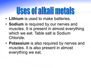 Lithium  is used to make batteries. Sodium  is required by our nerves and muscles. It is present in almost everything which we eat. Table salt is Sodium Chloride. Potassium  is also required by nerves and muscles. It is also present in almost everything we eat. Uses of alkali metals 