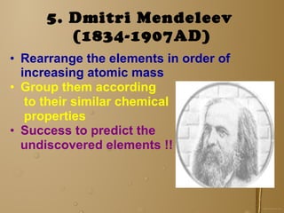 5. Dmitri Mendeleev   (1834-1907AD) Rearrange the elements in order of increasing atomic mass Group them according to their similar chemical properties Success to predict the undiscovered elements !!   
