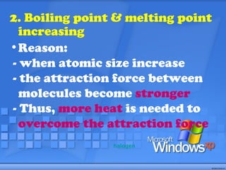 2. Boiling point & melting point increasing Reason:  - when atomic size increase - the attraction force between molecules become  stronger - Thus,  more heat  is needed to  overcome the attraction force halogen 