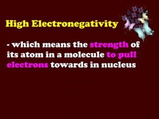 High Electronegativity - which means the  strength  of its atom in a molecule  to pull   electrons  towards in nucleus 