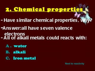 2. Chemical properties   - Have similar chemical properties, why? - Answer:all have seven valence electrons   A .   water B.    alkali C.    Iron metal - All of alkali metals could reacts with: Next to reactivity 