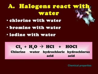 A .  Halogens react with water chlorine with water bromine with water iodine with water Cl 2   +  H 2 O     HCl  +  HOCl Chlorine   water  hydrochloric  hydrochlorus   acid   acid Chemical properties 