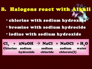 chlorine with sodium hydroxide bromine with sodium hydrocide iodine with sodium hydroxide B .  Halogens react with Alkali Cl 2   +  2NaOH     NaCl  +  NaOCl  + H 2 O Chlorine  sodium  sodium    sodium  water hydroxide  chloride  chlorate(I) 