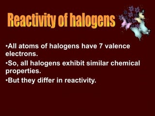 All atoms of halogens have 7 valence electrons.  So, all halogens exhibit similar chemical properties.  But they differ in reactivity.  Reactivity of halogens 