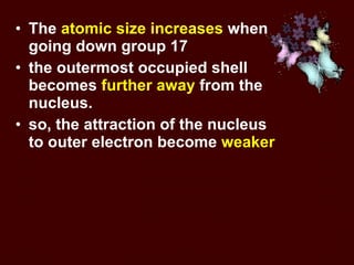 The  atomic size increases  when going down group 17  the outermost occupied shell becomes  further away  from the nucleus.  so, the attraction of the nucleus to outer electron become  weaker 