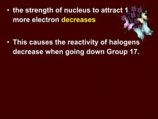 the strength of nucleus to attract 1 more electron  decreases  This causes the reactivity of halogens decrease when going down Group 17. 