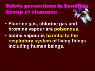 Safety precautions in handling Group 17 elements:   Fluorine gas, chlorine gas and bromine vapour are  poisonous.   Iodine vapour is  harmful to the respiratory system  of living things including human beings.  