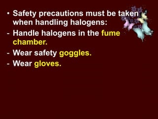 Safety precautions must be taken when handling halogens:  Handle halogens in the  fume chamber.  Wear safety  goggles.   Wear  gloves.   