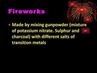 Fireworks Made by mixing gunpowder (mixture of potassium nitrate. Sulphur and charcoal) with different salts of transition metals 