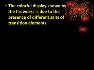 The colorful display shown by the fireworks is due to the presence of different salts of transition elements 