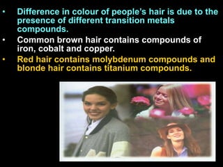 Difference in colour of people’s hair is due to the presence of different transition metals compounds.  Common brown hair contains compounds of iron, cobalt and copper.  Red hair contains molybdenum compounds and blonde hair contains titanium compounds. 