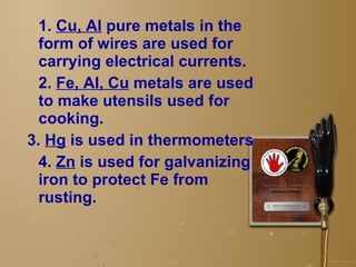 1.  Cu, Al  pure metals in the form of wires are used for carrying electrical currents.  2.  Fe, Al, Cu  metals are used to make utensils used for cooking.   3.  Hg  is used in thermometers  4.  Zn  is used for galvanizing iron to protect Fe from rusting.  