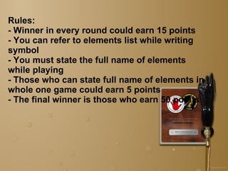 Rules: - Winner in every round could earn 15 points - You can refer to elements list while writing symbol - You must state the full name of elements while playing - Those who can state full name of elements in whole one game could earn 5 points - The final winner is those who earn 50 points 