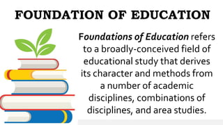 FOUNDATION OF EDUCATION
Foundations of Education refers
to a broadly-conceived field of
educational study that derives
its character and methods from
a number of academic
disciplines, combinations of
disciplines, and area studies.
 