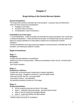 Chapter 4 1
Drugs Acting on the Central Nervous System
General Anaesthetics
The drugs which produce reversible loss of all sensation , conscious ness and Movement .
there are three component of anaesthesia :
● Analgesia ( pain killer )
● Amnesia ( loss of memory )
● Immobolisation ( loss of movement )
Anaesthetics are of two types :
1. Local Anaesthetics : These act locally and eliminate the sensory perception over a local area.
2. General Anaesthetics : These eliminate the sensation of complete body and are used as an
adjunct to surgical operations to make patient unaware and unresponsive to painful
conditions.
General anaesthetics are drugs producing analgesia, unconsciousness, reversible loss of all
sensation, and relaxing the patient's muscles.
Stages of Anaesthesia
Stage -1 :
Analgesia :
It starts with administration of anaesthetics
Beginning of loss of consciousness , reflexes and respiration remain normal , and feel dream
like condition.
loss of pain sensation.
Stage -2 :
Excitement or Delirium :
It starts with unconsciousness to beginning of irregular respiration.
Patient may shout , struggle for movement , jaws are tightly closed.
Heart rate and BP may rise , and pupils dilate
Involuntary Urination , and defecation.
No operative procedure carried out in this stage.
Stage -3 :
Surgical Anaesthesia :
● All the surgical procedures are done in this stage.
● plane 1 : respiration becomes regular , and eyes become fixed.
● plane 2: loss of corneal and laryngeal reflexes
● plane 3 : pupils start dilating and light reflexes
1
NARPAT SINGH COLLEGE OF PHARMACY
1
 