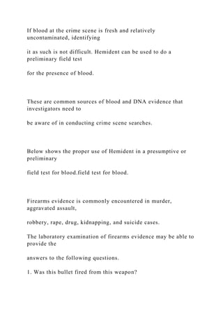 If blood at the crime scene is fresh and relatively
uncontaminated, identifying
it as such is not difficult. Hemident can be used to do a
preliminary field test
for the presence of blood.
These are common sources of blood and DNA evidence that
investigators need to
be aware of in conducting crime scene searches.
Below shows the proper use of Hemident in a presumptive or
preliminary
field test for blood.field test for blood.
Firearms evidence is commonly encountered in murder,
aggravated assault,
robbery, rape, drug, kidnapping, and suicide cases.
The laboratory examination of firearms evidence may be able to
provide the
answers to the following questions.
1. Was this bullet fired from this weapon?
 
