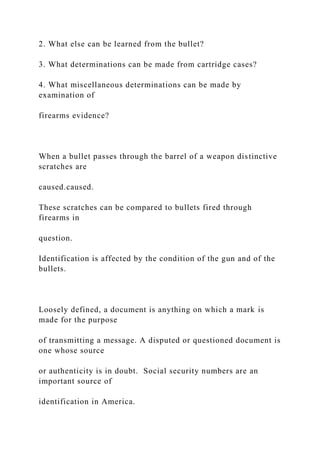 2. What else can be learned from the bullet?
3. What determinations can be made from cartridge cases?
4. What miscellaneous determinations can be made by
examination of
firearms evidence?
When a bullet passes through the barrel of a weapon distinctive
scratches are
caused.caused.
These scratches can be compared to bullets fired through
firearms in
question.
Identification is affected by the condition of the gun and of the
bullets.
Loosely defined, a document is anything on which a mark is
made for the purpose
of transmitting a message. A disputed or questioned document is
one whose source
or authenticity is in doubt. Social security numbers are an
important source of
identification in America.
 