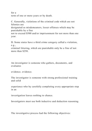 for a
term of one or more years or by death.
C. Generally, violations of the criminal code which are not
felonies are
designated as misdemeanors, lesser offenses which may be
punishable by a fine
not to exceed $500 and/or imprisonment for not more than one
year.
D. Some states have a third crime category called a violation,
e.g.,
criminal littering, which are punishable only be a fine of not
more than $250.
An investigator is someone who gathers, documents, and
evaluates
evidence. evidence.
The investigator is someone with strong professional training
and solid
experience who by carefully completing every appropriate step
in an
investigation leaves nothing to chance.
Investigators must use both inductive and deduction reasoning.
The investigative process had the following objectives:
 