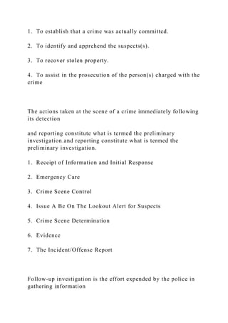 1. To establish that a crime was actually committed.
2. To identify and apprehend the suspects(s).
3. To recover stolen property.
4. To assist in the prosecution of the person(s) charged with the
crime
The actions taken at the scene of a crime immediately following
its detection
and reporting constitute what is termed the preliminary
investigation.and reporting constitute what is termed the
preliminary investigation.
1. Receipt of Information and Initial Response
2. Emergency Care
3. Crime Scene Control
4. Issue A Be On The Lookout Alert for Suspects
5. Crime Scene Determination
6. Evidence
7. The Incident/Offense Report
Follow-up investigation is the effort expended by the police in
gathering information
 