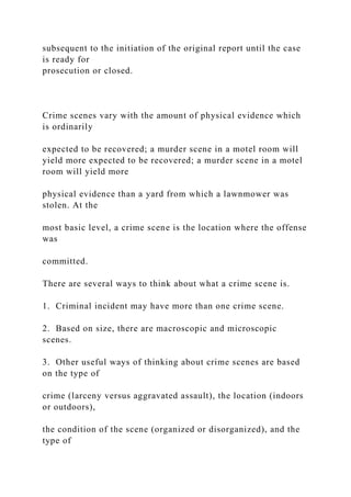 subsequent to the initiation of the original report until the case
is ready for
prosecution or closed.
Crime scenes vary with the amount of physical evidence which
is ordinarily
expected to be recovered; a murder scene in a motel room will
yield more expected to be recovered; a murder scene in a motel
room will yield more
physical evidence than a yard from which a lawnmower was
stolen. At the
most basic level, a crime scene is the location where the offense
was
committed.
There are several ways to think about what a crime scene is.
1. Criminal incident may have more than one crime scene.
2. Based on size, there are macroscopic and microscopic
scenes.
3. Other useful ways of thinking about crime scenes are based
on the type of
crime (larceny versus aggravated assault), the location (indoors
or outdoors),
the condition of the scene (organized or disorganized), and the
type of
 
