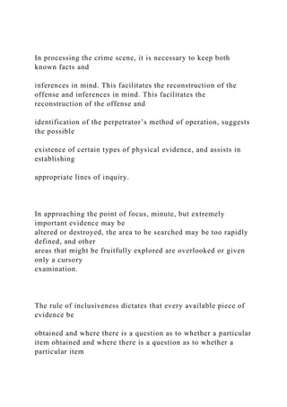 In processing the crime scene, it is necessary to keep both
known facts and
inferences in mind. This facilitates the reconstruction of the
offense and inferences in mind. This facilitates the
reconstruction of the offense and
identification of the perpetrator’s method of operation, suggests
the possible
existence of certain types of physical evidence, and assists in
establishing
appropriate lines of inquiry.
In approaching the point of focus, minute, but extremely
important evidence may be
altered or destroyed, the area to be searched may be too rapidly
defined, and other
areas that might be fruitfully explored are overlooked or given
only a cursory
examination.
The rule of inclusiveness dictates that every available piece of
evidence be
obtained and where there is a question as to whether a particular
item obtained and where there is a question as to whether a
particular item
 