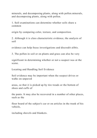 minerals, and decomposing plants, along with pollen.minerals,
and decomposing plants, along with pollen.
1. Soil examinations can determine whether soils share a
common
origin by comparing color, texture, and composition.
2. Although it is class characteristic evidence, the analysis of
soil
evidence can help focus investigations and discredit alibis.
3. The pollen in soil or on plants and grass can also be very
significant in determining whether or not a suspect was at the
scene.
Locating and Handling Soil Evidence
Soil evidence may be important when the suspect drives or
walks on unpaved
areas, so that it is picked up by tire treads or the bottom of
shoes and cuffs of
the pants. It may also be recovered in a number of other places,
such as the
floor board of the subject's car or on articles in the trunk of his
vehicle,
including shovels and blankets.
 
