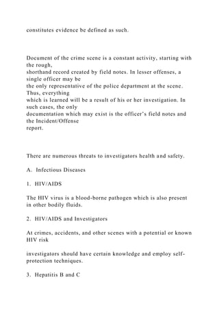 constitutes evidence be defined as such.
Document of the crime scene is a constant activity, starting with
the rough,
shorthand record created by field notes. In lesser offenses, a
single officer may be
the only representative of the police department at the scene.
Thus, everything
which is learned will be a result of his or her investigation. In
such cases, the only
documentation which may exist is the officer’s field notes and
the Incident/Offense
report.
There are numerous threats to investigators health and safety.
A. Infectious Diseases
1. HIV/AIDS
The HIV virus is a blood-borne pathogen which is also present
in other bodily fluids.
2. HIV/AIDS and Investigators
At crimes, accidents, and other scenes with a potential or known
HIV risk
investigators should have certain knowledge and employ self-
protection techniques.
3. Hepatitis B and C
 