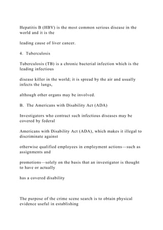 Hepatitis B (HBV) is the most common serious disease in the
world and it is the
leading cause of liver cancer.
4. Tuberculosis
Tuberculosis (TB) is a chronic bacterial infection which is the
leading infectious
disease killer in the world; it is spread by the air and usually
infects the lungs,
although other organs may be involved.
B. The Americans with Disability Act (ADA)
Investigators who contract such infectious diseases may be
covered by federal
Americans with Disability Act (ADA), which makes it illegal to
discriminate against
otherwise qualified employees in employment actions—such as
assignments and
promotions—solely on the basis that an investigator is thought
to have or actually
has a covered disability
The purpose of the crime scene search is to obtain physical
evidence useful in establishing
 