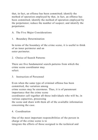 that, in fact, an offense has been committed; identify the
method of operation employed by that, in fact, an offense has
been committed; identify the method of operation employed by
the perpetrator; reduce the number of suspect; and identify the
perpetrator.
A. The Five Major Considerations
1. Boundary Determination
In terms of the boundary of the crime scene, it is useful to think
of an inner perimeter and an
outer perimeter.
2. Choice of Search Patterns
There are five fundamental search patterns from which the
crime scene coordinator may
select.
3. Instruction of Personnel
Even when the same type of criminal offense has been
committed, the variation among
crime scenes may be enormous. Thus, it is of paramount
importance that the crime scene
coordinator call together all those individuals who will be, in
various capacities, processing
the scene and share with them all of the available information
concerning the case.
4. Coordination
One of the most important responsibilities of the person in
charge of the crime scene is to
integrate the efforts of those assigned to the technical and
 