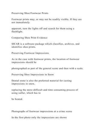 Preserving Shoe/Footwear Prints
Footwear prints may, or may not be readily visible. If they are
not immediately
apparent, turn the lights off and search for them using a
flashlight.
Comparing Shoe Print Evidence
SICAR is a software package which classifies, archives, and
identifies shoe prints.
Preserving Footwear Impressions
As in the case with footwear prints, the location of footwear
impressions should be
photographed as part of the general scene and then with a scale.
Preserving Shoe Impressions in Snow
Dental stone is also the preferred material for casting
impressions in snow,
replacing the more difficult and time consuming process of
using sulfur, which has to
be heated.
Photographs of footwear impressions at a crime scene
In the first photo only the impressions are shown
 