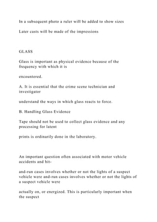 In a subsequent photo a ruler will be added to show sizes
Later casts will be made of the impressions
GLASS
Glass is important as physical evidence because of the
frequency with which it is
encountered.
A. It is essential that the crime scene technician and
investigator
understand the ways in which glass reacts to force.
B. Handling Glass Evidence
Tape should not be used to collect glass evidence and any
processing for latent
prints is ordinarily done in the laboratory.
An important question often associated with motor vehicle
accidents and hit-
and-run cases involves whether or not the lights of a suspect
vehicle were and-run cases involves whether or not the lights of
a suspect vehicle were
actually on, or energized. This is particularly important when
the suspect
 