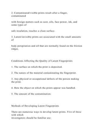 2. Contaminated/visible prints result after a finger,
contaminated
with foreign matters such as soot, oils, face power, ink, and
some types of
safe insulation, touches a clean surface.
3. Latent/invisible prints are associated with the small amounts
of
body perspiration and oil that are normally found on the friction
ridges.
Conditions Affecting the Quality of Latent Fingerprints
1. The surface on which the print is deposited.
2. The nature of the material contaminating the fingerprint.
3. Any physical or occupational defects of the person making
the print.
4. How the object on which the prints appear was handled.
5. The amount of the contamination.
Methods of Developing Latent Fingerprints
There are numerous ways to develop latent prints. Five of these
with which
investigators should be familiar are:
 