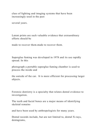 class of lighting and imaging systems that have been
increasingly used in the past
several years.
Latent prints are such valuable evidence that extraordinary
efforts should be
made to recover them.made to recover them.
Superglue fuming was developed in 1978 and its use rapidly
spread. In this
photograph a portable superglue fuming chamber is used to
process the inside and
the outside of the car. It is more efficient for processing larger
objects.
Forensic dentistry is a specialty that relates dental evidence to
investigation.
The teeth and facial bones are a major means of identifying
skeletal remains
and have been used by anthropologists for many years.
Dental records include, but are not limited to, dental X-rays,
dentagrams,
 