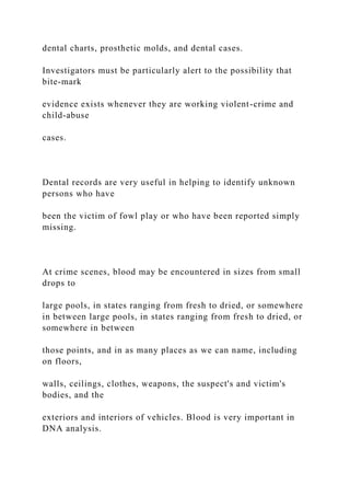 dental charts, prosthetic molds, and dental cases.
Investigators must be particularly alert to the possibility that
bite-mark
evidence exists whenever they are working violent-crime and
child-abuse
cases.
Dental records are very useful in helping to identify unknown
persons who have
been the victim of fowl play or who have been reported simply
missing.
At crime scenes, blood may be encountered in sizes from small
drops to
large pools, in states ranging from fresh to dried, or somewhere
in between large pools, in states ranging from fresh to dried, or
somewhere in between
those points, and in as many places as we can name, including
on floors,
walls, ceilings, clothes, weapons, the suspect's and victim's
bodies, and the
exteriors and interiors of vehicles. Blood is very important in
DNA analysis.
 