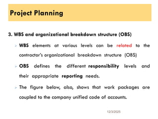 Project Planning
3. WBS and organizational breakdown structure (OBS)
 WBS elements at various levels can be related to the
contractor’s organizational breakdown structure (OBS)
 OBS defines the different responsibility levels and
their appropriate reporting needs.
 The figure below, also, shows that work packages are
coupled to the company unified code of accounts.
12/3/2025
19
 