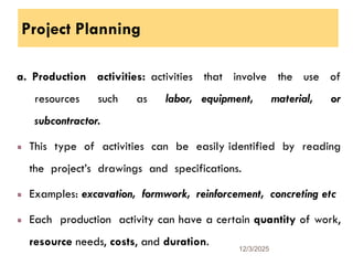 Project Planning
a. Production activities: activities that involve the use of
resources such as labor, equipment, material, or
subcontractor.
This type of activities can be easily identified by reading
the project’s drawings and specifications.
Examples: excavation, formwork, reinforcement, concreting etc
Each production activity can have a certain quantity of work,
resource needs, costs, and duration. 12/3/2025
23
 