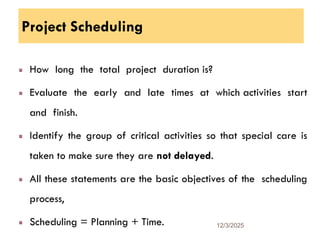 Project Scheduling
How long the total project duration is?
Evaluate the early and late times at which activities start
and finish.
Identify the group of critical activities so that special care is
taken to make sure they are not delayed.
All these statements are the basic objectives of the scheduling
process,
Scheduling = Planning + Time. 12/3/2025
29
 