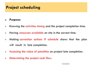 Project scheduling
Purpose:
Knowing the activities timing and the project completion time.
Having resources available on site in the correct time.
Making correction actions if schedule shows that the plan
will result in late completion.
Assessing the value of penalties on project late completion.
Determining the project cash flow.
12/3/2025
31
 