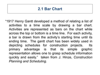 2.1 Bar Chart
“1917 Henry Gantt developed a method of relating a list of
activities to a time scale by drawing a bar chart.
Activities are represented as bars on the chart while
across the top or bottom is a time line. For each activity,
a bar is drawn from the activity’s starting time until its
ending time. The gantt chart has been widely used in
depicting schedules for construction projects. Its
primary advantage is that its simple graphic
representation allows one to grasp schedule information
quickly and easily.” taken from J. Hinze, Construction
Planning and Scheduling.
 