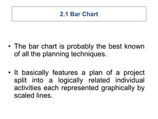2.1 Bar Chart
• The bar chart is probably the best known
of all the planning techniques.
• It basically features a plan of a project
split into a logically related individual
activities each represented graphically by
scaled lines.
 