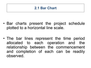 2.1 Bar Chart
• Bar charts present the project schedule
plotted to a horizontal line scale.
• The bar lines represent the time period
allocated to each operation and the
relationship between the commencement
and completion of each can be readily
observed.
 