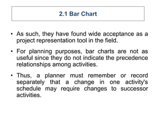 2.1 Bar Chart
• As such, they have found wide acceptance as a
project representation tool in the field.
• For planning purposes, bar charts are not as
useful since they do not indicate the precedence
relationships among activities.
• Thus, a planner must remember or record
separately that a change in one activity's
schedule may require changes to successor
activities.
 