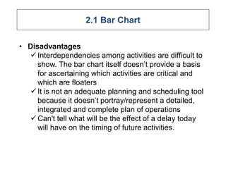 2.1 Bar Chart
• Disadvantages
 Interdependencies among activities are difficult to
show. The bar chart itself doesn’t provide a basis
for ascertaining which activities are critical and
which are floaters
 It is not an adequate planning and scheduling tool
because it doesn’t portray/represent a detailed,
integrated and complete plan of operations
 Can't tell what will be the effect of a delay today
will have on the timing of future activities.
 