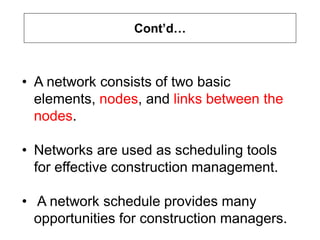 Cont’d…
• A network consists of two basic
elements, nodes, and links between the
nodes.
• Networks are used as scheduling tools
for effective construction management.
• A network schedule provides many
opportunities for construction managers.
 